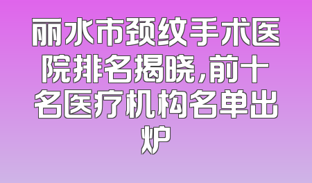 丽水市颈纹手术医院排名揭晓，前十名医疗机构名单出炉