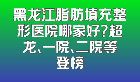 黑龙江脂肪填充整形医院哪家好？超龙、一院、二院等登榜