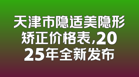 天津市隐适美隐形矫正价格表，2025年全新发布