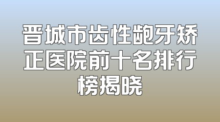 晋城市齿性龅牙矫正医院前十名排行榜揭晓