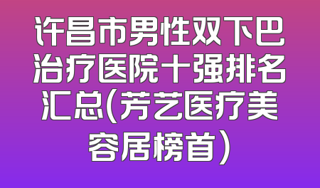 许昌市男性双下巴治疗医院十强排名汇总（芳艺医疗美容居榜首）