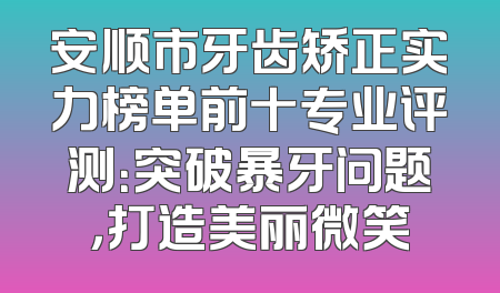 安顺市牙齿矫正实力榜单前十专业评测：突破暴牙问题，打造美丽微笑