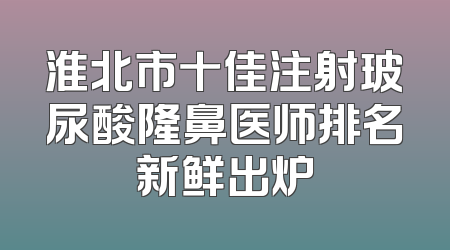 淮北市十佳注射玻尿酸隆鼻医师排名新鲜出炉