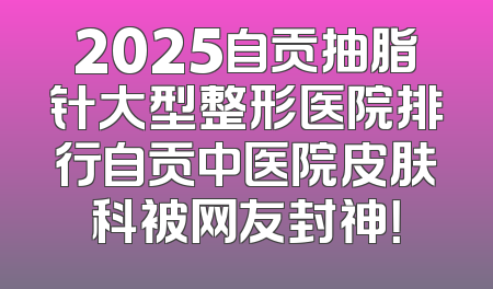 2025自贡抽脂针大型整形医院排行自贡中医院皮肤科被网友封神！