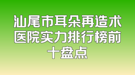 汕尾市耳朵再造术医院实力排行榜前十盘点