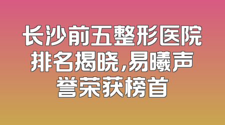长沙前五整形医院排名揭晓，易曦声誉荣获榜首