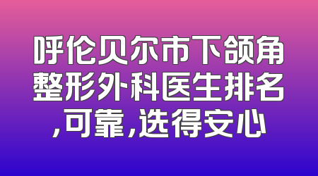 呼伦贝尔市下颌角整形外科医生排名，可靠，选得安心