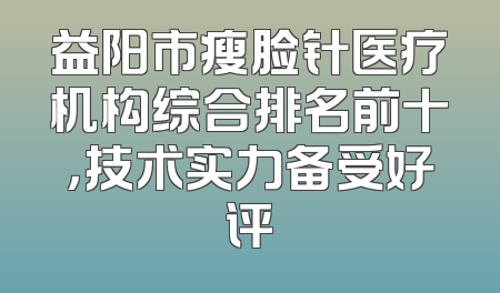 益阳市瘦脸针医疗机构综合排名前十，技术实力备受好评