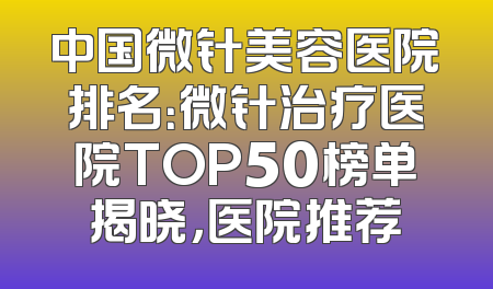 中国微针美容医院排名：微针治疗医院TOP50榜单揭晓，医院推荐