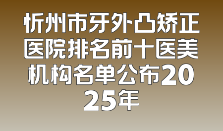 忻州市牙外凸矫正医院排名前十医美机构名单公布2025年