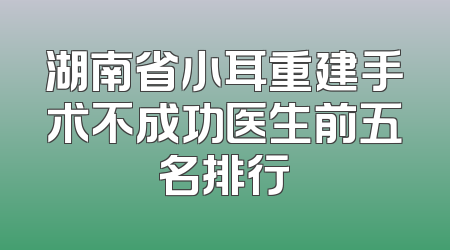 湖南省小耳重建手术不成功医生前五名排行