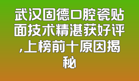 武汉固德口腔瓷贴面技术精湛获好评，上榜前十原因揭秘