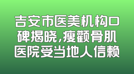 吉安市医美机构口碑揭晓，瘦颧骨肌医院受当地人信赖