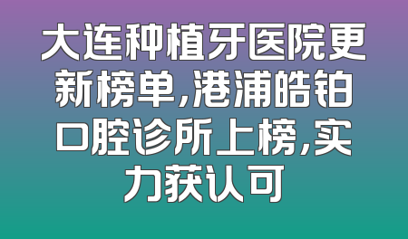 大连种植牙医院更新榜单，港浦皓铂口腔诊所上榜，实力获认可