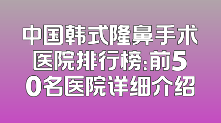 中国韩式隆鼻手术医院排行榜：前50名医院详细介绍