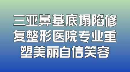 三亚鼻基底塌陷修复整形医院专业重塑美丽自信笑容