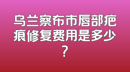 乌兰察布市唇部疤痕修复费用是多少？