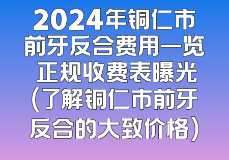 2024年铜仁市前牙反合费用一览 正规收费表曝光（了解铜仁市前牙反合的大致价格）
