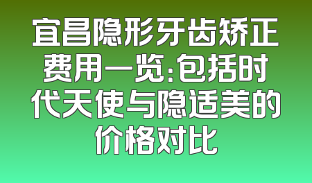 宜昌隐形牙齿矫正费用一览：包括时代天使与隐适美的价格对比