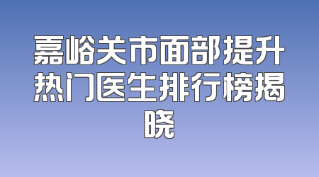 嘉峪关市面部提升热门医生排行榜揭晓