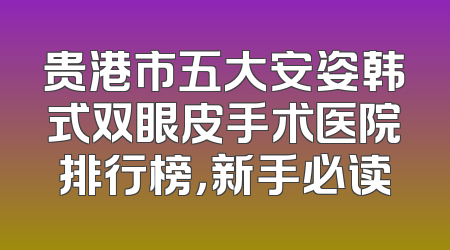 贵港市五大安姿韩式双眼皮手术医院排行榜，新手必读