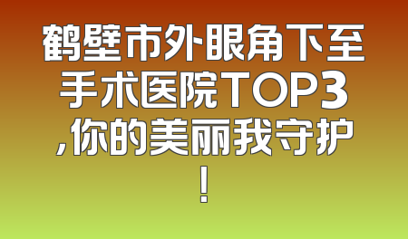 鹤壁市外眼角下至手术医院TOP3，你的美丽我守护！
