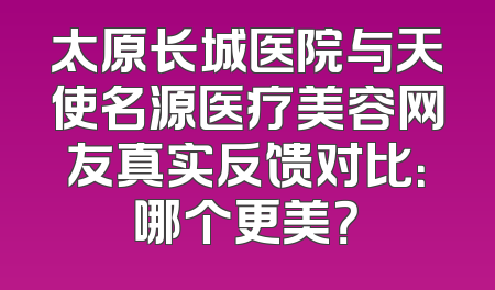 太原长城医院与天使名源医疗美容网友真实反馈对比：哪个更美？