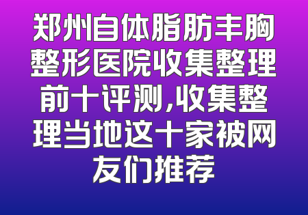 郑州自体脂肪丰胸整形医院收集整理前十评测，收集整理当地这十家被网友们推荐