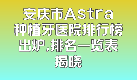 安庆市Astra种植牙医院排行榜出炉，排名一览表揭晓
