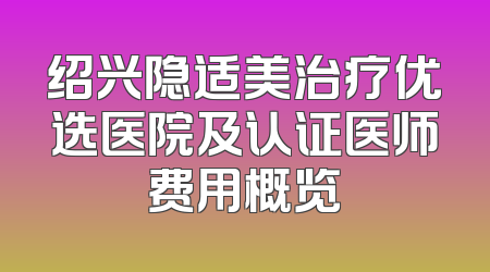 绍兴隐适美治疗优选医院及认证医师费用概览