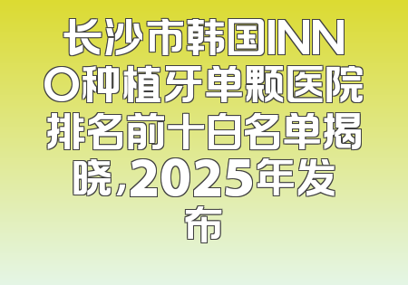 长沙市韩国INNO种植牙单颗医院排名前十白名单揭晓，2025年发布