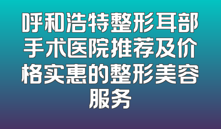 呼和浩特整形耳部手术医院推荐及价格实惠的整形美容服务