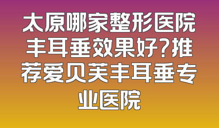 太原哪家整形医院丰耳垂效果好？推荐爱贝芙丰耳垂专业医院