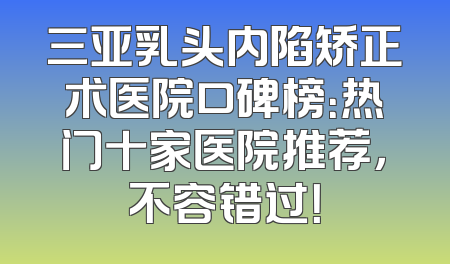 三亚乳头内陷矫正术医院口碑榜：热门十家医院推荐，不容错过！