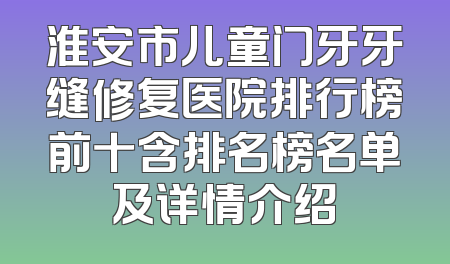 淮安市儿童门牙牙缝修复医院排行榜前十含排名榜名单及详情介绍