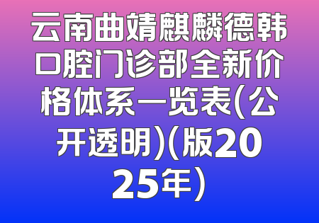 云南曲靖麒麟德韩口腔门诊部全新价格体系一览表（公开透明）（版2025年）