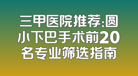 三甲医院推荐：圆小下巴手术前20名专业筛选指南