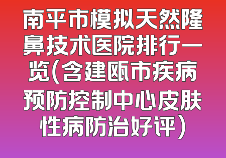 南平市模拟天然隆鼻技术医院排行一览（含建瓯市疾病预防控制中心皮肤性病防治好评）