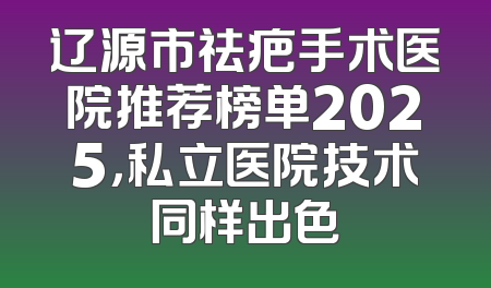 辽源市祛疤手术医院推荐榜单2025，私立医院技术同样出色