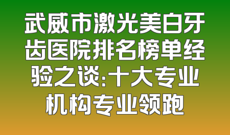 武威市激光美白牙齿医院排名榜单经验之谈：十大专业机构专业领跑