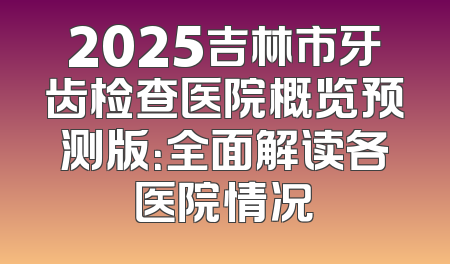2025吉林市牙齿检查医院概览预测版：全面解读各医院情况