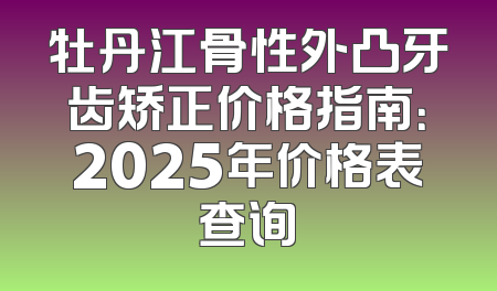 牡丹江骨性外凸牙齿矫正价格指南：2025年价格表查询