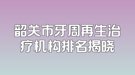 韶关市牙周再生治疗机构排名揭晓