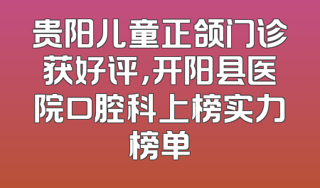 贵阳儿童正颌门诊获好评，开阳县医院口腔科上榜实力榜单