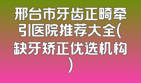 邢台市牙齿正畸牵引医院推荐大全（缺牙矫正优选机构）