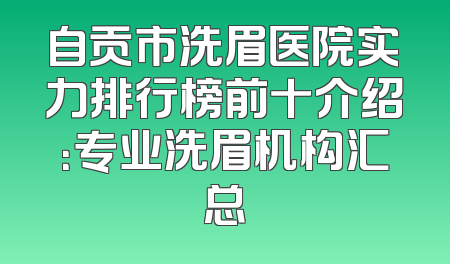 自贡市洗眉医院实力排行榜前十介绍：专业洗眉机构汇总