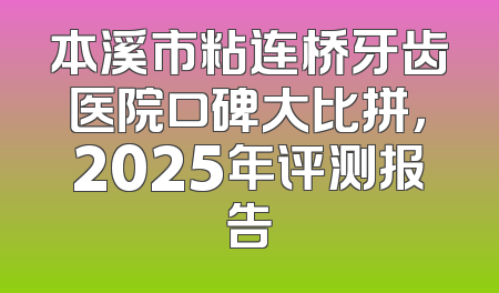 本溪市粘连桥牙齿医院口碑大比拼，2025年评测报告