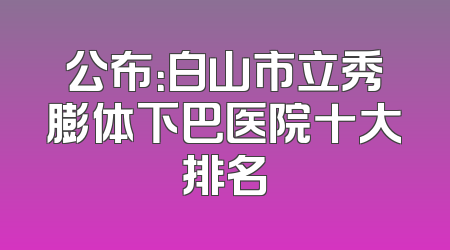 公布：白山市立秀膨体下巴医院十大排名