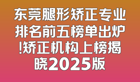 东莞腿形矫正专业排名前五榜单出炉！矫正机构上榜揭晓2025版