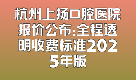 杭州上扬口腔医院报价公布：全程透明收费标准2025年版